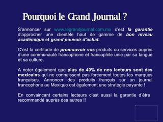 Pourquoi le Grand Journal ? S’annoncer sur  www.legrandjournal.com.mx  c’est  la garantie  d’approcher une clientèle haut de gamme de  bon niveau académique  et   grand pouvoir d’achat. C’est la certitude de  promouvoir vos  produits ou services auprès d’une communauté francophone et francophile unie par sa langue et sa culture.  A noter également que  plus de 40% de nos lecteurs sont des mexicains  qui ne connaissent pas forcement toutes les marques françaises. Annoncer des produits français sur un journal francophone au Mexique est également une stratégie payante ! En convaincant certains lecteurs c’est aussi la garantie d’être  recommandé auprès des autres !! 