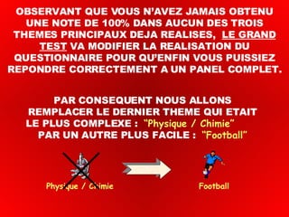 OBSERVANT QUE VOUS N’AVEZ JAMAIS OBTENU UNE NOTE DE 100% DANS AUCUN DES TROIS THEMES PRINCIPAUX DEJA REALISES,  LE GRAND TEST  VA MODIFIER LA REALISATION DU QUESTIONNAIRE POUR QU’ENFIN VOUS PUISSIEZ REPONDRE CORRECTEMENT A UN PANEL COMPLET. Physique / Chimie  Football PAR CONSEQUENT NOUS ALLONS REMPLACER LE DERNIER THEME QUI ETAIT LE PLUS COMPLEXE :  “Physique / Chimie”   PAR UN AUTRE PLUS FACILE :  “Football” 