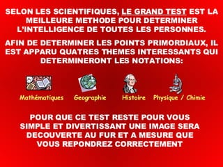 SELON LES SCIENTIFIQUES,  LE GRAND TEST  EST LA MEILLEURE METHODE POUR DETERMINER L’INTELLIGENCE DE TOUTES LES PERSONNES. AFIN DE DETERMINER LES POINTS PRIMORDIAUX, IL EST APPARU QUATRES THEMES INTERESSANTS QUI DETERMINERONT LES NOTATIONS: POUR QUE CE TEST RESTE POUR VOUS SIMPLE ET DIVERTISSANT UNE IMAGE SERA DECOUVERTE AU FUR ET A MESURE QUE VOUS REPONDREZ CORRECTEMENT Mathématiques  Geographie  Histoire  Physique / Chimie 