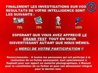 FINALEMENT LES INVESTIGATIONS SUR VOS RESULTATS DE VOTRE INTELLIGENCE SONT LES SUIVANTS : ESPERANT QUE VOUS AVEZ APPRECIÉ  LE GRAND TEST   TOUT EN VOUS DISVERTISSANT AUTANT QUE NOUS MÊMES. ¡¡  MERCI DE VOTRE PARTICIPATION  !! 75%  75%  75%  100% Remerciements :  A toutes les personnes qui ont participé à la réalisation de ce fichier powerpoint, tout spécialement à Raphaël pour son apport en matériel photographique, à Manuel pour la constitution de ce fichier et pour son dénuement intégral pour le dernier test.  