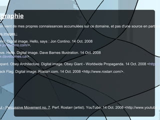 Bibliographie L'information vient de mes propres connaissances accumulées sur ce domaine, et pas d'une source en particulier. Sources des images :   Contino, John. Digital image. Hello, says : Jon Contino. 14 Oct. 2008  < http://www.joncontino.com/ >. Barnes, Dave. Hello. Digital image. Dave Barnes Illustration. 14 Oct. 2008  < http://www.davebarnes.ca/ >. Fairey, Shepard. Obey Architecture. Digital image. Obey Giant - Worldwide Propaganda. 14 Oct. 2008 < http://obeygiant.com/ >. Rostarr. Black Flag. Digital image. Rostarr.com. 14 Oct. 2008 <http://www.rostarr.com/>. Source de vidéo :  Rostarr & Truth & Soul - Percussive Movement no. 7 . Perf. Rostarr (artist). YouTube. 14 Oct. 2008 <http://www.youtube.com/watch?v=7nduomkqmps>. 