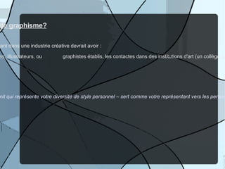 O ù  trouver / comment obtenir du travail de graphisme? Il y a 2 éléments essentiels que chaque personne travaillant dans une industrie créative devrait avoir : 1) Les connections personnelles avec d'autres artistes, illustrateurs, ou  graphistes établis, les contactes dans des institutions d'art (un collège, une  gallerie d'art, un magasin, un site Web qui vend de l'art, etc) Et 2) Un  portfolio  personel Comme artiste, votre portfolio – une collection de travail finit qui représente votre diversité de style personnel – sert comme votre représentant vers les personnes qui auraient le pouvoir de vous donner un contrat de travail.  