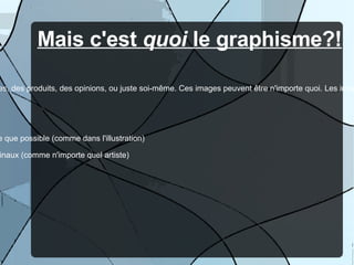 Mais c'est  quoi  le graphisme?! Le graphisme est  l'expression  sous forme de  création d'images  qui représentent des idées, des personnes, des produits, des opinions, ou juste soi-même. Ces images peuvent être n'importe quoi. Les images seront identifiées comme le travail d'un graphiste  à  travers l'implémentation de quelques règles du domaine.  En gros, voici quelques choses qui définissent le travail d'un graphiste :  -  l'utilisation  d'espace et de contexte pour livrer un message (comme un artiste de rue; le  graffiti ) - la  représentation visuelle  d'une idée, concept, ou point de vue, dans la manière la plus simple et efficace que possible (comme dans l'illustration) -  l'originalité  : dans un domaine avec autant de compétition, les graphistes doivent être complètement originaux (comme n'importe quel artiste) 
