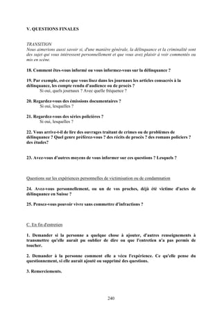 V. QUESTIONS FINALES


TRANSITION
Nous aimerions aussi savoir si, d'une manière générale, la délinquance et la criminalité sont
des sujet qui vous intéressent personnellement et que vous avez plaisir à voir commentés ou
mis en scène.

18. Comment êtes-vous informé ou vous informez-vous sur la délinquance ?

19. Par exemple, est-ce que vous lisez dans les journaux les articles consacrés à la
délinquance, les compte rendu d'audience ou de procès ?
       Si oui, quels journaux ? Avec quelle fréquence ?

20. Regardez-vous des émissions documentaires ?
       Si oui, lesquelles ?

21. Regardez-vous des séries policières ?
       Si oui, lesquelles ?

22. Vous arrive-t-il de lire des ouvrages traitant de crimes ou de problèmes de
délinquance ? Quel genre préférez-vous ? des récits de procès ? des romans policiers ?
des études?


23. Avez-vous d'autres moyens de vous informer sur ces questions ? Lesquels ?



Questions sur les expériences personnelles de victimisation ou de condamnation

24. Avez-vous personnellement, ou un de vos proches, déjà été victime d'actes de
délinquance en Suisse ?

25. Pensez-vous pouvoir vivre sans commettre d'infractions ?



C. En fin d'entretien

1. Demander si la personne a quelque chose à ajouter, d'autres renseignements à
transmettre qu'elle aurait pu oublier de dire ou que l'entretien n'a pas permis de
toucher.

2. Demander à la personne comment elle a vécu l'expérience. Ce qu'elle pense du
questionnement, si elle aurait ajouté ou supprimé des questions.

3. Remerciements.




                                            240
 