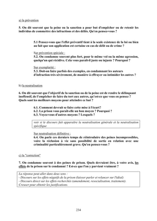 a) la prévention

5. On dit souvent que la peine ou la sanction a pour but d'empêcher ou de retenir les
individus de commettre des infractions et des délits. Qu'en pensez-vous ?


            5.1 Pensez-vous que l'effet préventif tient à la seule existence de la loi ou bien
            au fait que son application est certaine en cas de délit ou de crime ?

            Sur prévention spéciale :
            5.2. On condamne souvent plus fort, pour le même vol ou la même agression,
            quelqu'un qui récidive. Cela vous paraît-il juste ou injuste ? Pourquoi ?

            Sur exemplarité :
            5.3. Doit-on faire parfois des exemples, en condamnant les auteurs
            d'infraction très sévèrement, de manière à effrayer ou intimider les autres ?


b) la neutralisation

6. On dit souvent que l’objectif de la sanction ou de la peine est de rendre le délinquant
inoffensif, de l’empêcher de faire du tort aux autres, qu’est-ce que vous en pensez ?
Quels sont les meilleurs moyens pour atteindre ce but ?

            6.1. Comment devrait se faire cette mise à l'écart?
            6.2. La prison vous paraît-elle un bon moyen ? Pourquoi ?
            6.3. Voyez-vous d'autres moyens ? Lesquels ?

            voir si le discours fait apparaître la neutralisation générale et la neutralisation
            spécifique

            Sur neutralisation définitive :
            6.4. On parle ces derniers temps de réintroduire des peines incompressibles,
            voire la réclusion à vie sans possibilité de sortie en relation avec une
            criminalité particulièrement grave. Qu'en pensez-vous ?


c) la "correction"

7. On condamne souvent à des peines de prison. Quels devraient être, à votre avis, les
effets de la prison sur le condamné ? Est-ce que l'on y parvient vraiment ?

La réponse peut aller dans deux sens :
- Discours sur les effets négatifs de la prison (laisser parler et relancer sur l'idéal)
- Discours direct sur les effets recherchés (amendement, resocialisation, traitement).
Creuser pour obtenir les justifications.




                                              234
 