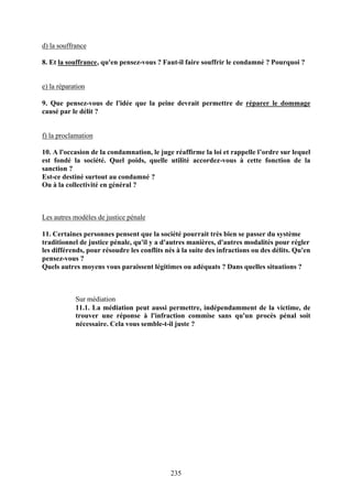d) la souffrance

8. Et la souffrance, qu'en pensez-vous ? Faut-il faire souffrir le condamné ? Pourquoi ?


e) la réparation

9. Que pensez-vous de l'idée que la peine devrait permettre de réparer le dommage
causé par le délit ?


f) la proclamation

10. A l'occasion de la condamnation, le juge réaffirme la loi et rappelle l’ordre sur lequel
est fondé la société. Quel poids, quelle utilité accordez-vous à cette fonction de la
sanction ?
Est-ce destiné surtout au condamné ?
Ou à la collectivité en général ?



Les autres modèles de justice pénale

11. Certaines personnes pensent que la société pourrait très bien se passer du système
traditionnel de justice pénale, qu'il y a d'autres manières, d'autres modalités pour régler
les différends, pour résoudre les conflits nés à la suite des infractions ou des délits. Qu'en
pensez-vous ?
Quels autres moyens vous paraissent légitimes ou adéquats ? Dans quelles situations ?



            Sur médiation
            11.1. La médiation peut aussi permettre, indépendamment de la victime, de
            trouver une réponse à l'infraction commise sans qu'un procès pénal soit
            nécessaire. Cela vous semble-t-il juste ?




                                             235
 