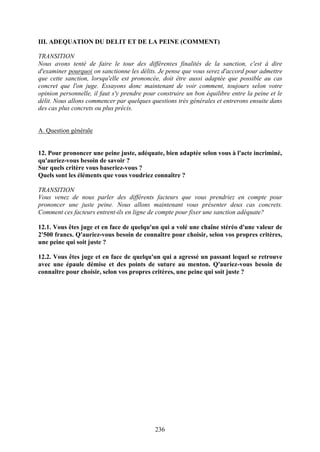 III. ADEQUATION DU DELIT ET DE LA PEINE (COMMENT)

TRANSITION
Nous avons tenté de faire le tour des différentes finalités de la sanction, c'est à dire
d'examiner pourquoi on sanctionne les délits. Je pense que vous serez d'accord pour admettre
que cette sanction, lorsqu'elle est prononcée, doit être aussi adaptée que possible au cas
concret que l'on juge. Essayons donc maintenant de voir comment, toujours selon votre
opinion personnelle, il faut s'y prendre pour construire un bon équilibre entre la peine et le
délit. Nous allons commencer par quelques questions très générales et entrerons ensuite dans
des cas plus concrets ou plus précis.


A. Question générale


12. Pour prononcer une peine juste, adéquate, bien adaptée selon vous à l'acte incriminé,
qu'auriez-vous besoin de savoir ?
Sur quels critère vous baseriez-vous ?
Quels sont les éléments que vous voudriez connaître ?

TRANSITION
Vous venez de nous parler des différents facteurs que vous prendriez en compte pour
prononcer une juste peine. Nous allons maintenant vous présenter deux cas concrets.
Comment ces facteurs entrent-ils en ligne de compte pour fixer une sanction adéquate?

12.1. Vous êtes juge et en face de quelqu'un qui a volé une chaîne stéréo d'une valeur de
2'500 francs. Q'auriez-vous besoin de connaître pour choisir, selon vos propres critères,
une peine qui soit juste ?

12.2. Vous êtes juge et en face de quelqu'un qui a agressé un passant lequel se retrouve
avec une épaule démise et des points de suture au menton. Q'auriez-vous besoin de
connaître pour choisir, selon vos propres critères, une peine qui soit juste ?




                                             236
 