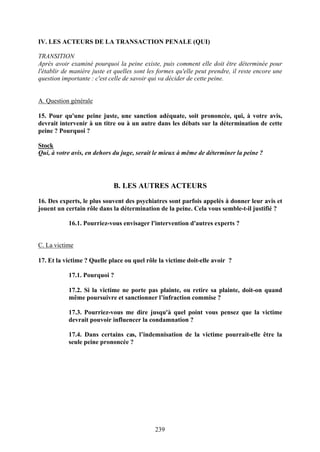 IV. LES ACTEURS DE LA TRANSACTION PENALE (QUI)

TRANSITION
Après avoir examiné pourquoi la peine existe, puis comment elle doit être déterminée pour
l'établir de manière juste et quelles sont les formes qu'elle peut prendre, il reste encore une
question importante : c'est celle de savoir qui va décider de cette peine.


A. Question générale

15. Pour qu'une peine juste, une sanction adéquate, soit prononcée, qui, à votre avis,
devrait intervenir à un titre ou à un autre dans les débats sur la détermination de cette
peine ? Pourquoi ?

Stock
Qui, à votre avis, en dehors du juge, serait le mieux à même de déterminer la peine ?




                             B. LES AUTRES ACTEURS

16. Des experts, le plus souvent des psychiatres sont parfois appelés à donner leur avis et
jouent un certain rôle dans la détermination de la peine. Cela vous semble-t-il justifié ?

           16.1. Pourriez-vous envisager l'intervention d'autres experts ?


C. La victime

17. Et la victime ? Quelle place ou quel rôle la victime doit-elle avoir ?

           17.1. Pourquoi ?

           17.2. Si la victime ne porte pas plainte, ou retire sa plainte, doit-on quand
           même poursuivre et sanctionner l’infraction commise ?

           17.3. Pourriez-vous me dire jusqu'à quel point vous pensez que la victime
           devrait pouvoir influencer la condamnation ?

           17.4. Dans certains cas, l’indemnisation de la victime pourrait-elle être la
           seule peine prononcée ?




                                             239
 