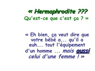 «   Hermaphrodite ??? Qu'est-ce que c'est ça ? » « Eh bien, ça veut dire que votre bébé a... qu'il a euh... tout l'équipement d'un homme ...   mais  aussi  celui d'une femme ! »   