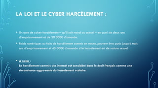 LA LOI ET LE CYBER HARCÈLEMENT :
• Un acte de cyber-harcèlement – qu’il soit moral ou sexuel – est puni de deux ans
d’emprisonnement et de 30 000€ d’amende.
• Raids numériques ou faits de harcèlement commis en meute, peuvent être punis jusqu’à trois
ans d’emprisonnement et 45 000€ d’amende si le harcèlement est de nature sexuel.
• A noter :
Le harcèlement commis via internet est considéré dans le droit français comme une
circonstance aggravante du harcèlement scolaire.
 