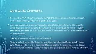 QUELQUES CHIFFRES :
• En Novembre 2019, l’Unicef annonce plus de 700 000 élèves victimes de harcèlement scolaire
dont 12 % en primaire, 10 % au collège et 4 % au lycée.
• Une étude réalisée par e-Enfance, l'association de protection de l'enfance sur internet, et la
Caisse d'épargne montre que 20% des jeunes de 8 à 18 ans ont déjà été victime de cyber-
harcèlement. En France, en 2021, 63% des enfants et adolescents de 8 à 18 ans sont inscrits sur
les réseaux sociaux.
• Qui est le plus touché par le Cyber-harcèlement ?
L'étude a souligné que les filles étaient les plus victimes de cyber harcèlement avec 51 % des
jeunes filles âgées de 13 ans en moyenne : "Elles sont plus inscrites en moyenne sur les réseaux
sociaux. Elles pratiquent aussi plus souvent les jeux en ligne et passent plus de temps sur Internet ».
 