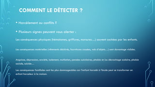 COMMENT LE DÉTECTER ?
• Harcèlement ou conflits ?
• Plusieurs signes peuvent vous alerter :
Les conséquences physiques (hématomes, griffures, morsures…) souvent cachées par les enfants.
Les conséquences matérielles (vêtements déchirés, fournitures cassées, vols d’objets…) sont davantage visibles.
Angoisse, dépression, anxiété, isolement, mutilation, pensées suicidaires, phobie et/ou décrochage scolaire, phobie
sociale, suicide…
Les conséquences familiales sont les plus dommageables car l’enfant harcelé à l’école peut se transformer en
enfant harceleur à la maison.
 