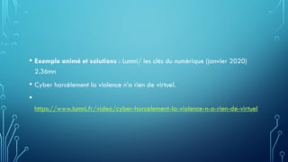 • Exemple animé et solutions : Lumni/ les clès du numèrique (janvier 2020)
2.36mn
• Cyber harcèlement la violence n’a rien de virtuel.
•
https://www.lumni.fr/video/cyber-harcelement-la-violence-n-a-rien-de-virtuel
 