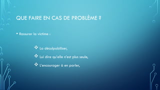 QUE FAIRE EN CAS DE PROBLÈME ?
• Rassurer la victime :
 La déculpabiliser,
 Lui dire qu’elle n’est plus seule,
 L’encourager à en parler,
 