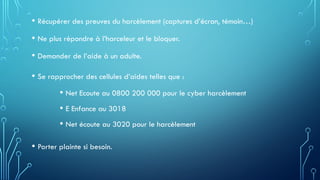 • Récupérer des preuves du harcèlement (captures d’écran, témoin…)
• Ne plus répondre à l’harceleur et le bloquer.
• Demander de l’aide à un adulte.
• Se rapprocher des cellules d’aides telles que :
• Net Ecoute au 0800 200 000 pour le cyber harcèlement
• E Enfance au 3018
• Net écoute au 3020 pour le harcèlement
• Porter plainte si besoin.
 