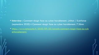 • Interview : Comment réagir face au cyber harcèlement. J.Altan / E.enfance
(septembre 2020) « Comment réagir face au cyber harcèlement. 7.36mn
• https://www.netecoute.fr/2020/09/20/conseils-comment-reagir-face-au-cyb
erharcelement/
 