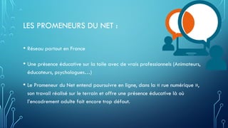 LES PROMENEURS DU NET :
• Réseau partout en France
• Une présence éducative sur la toile avec de vrais professionnels (Animateurs,
éducateurs, psychologues…)
• Le Promeneur du Net entend poursuivre en ligne, dans la « rue numérique »,
son travail réalisé sur le terrain et offre une présence éducative là où
l’encadrement adulte fait encore trop défaut.
 