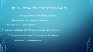 TOUS INTERNAUTES : TOUS RESPONSABLES !
• Ne pas diaboliser les réseaux sociaux.
• Respecter les âges légales d’utilisation.
• Informer sur les risques, les lois.
• Favoriser le dialogue et s’intéresser à ce que fait l’utilisateur.
• Faire attention à ce que l’on partage sur les réseaux.
• Education à la bienveillance.
 
