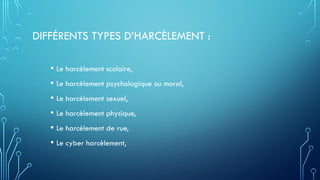 DIFFÉRENTS TYPES D’HARCÈLEMENT :
• Le harcèlement scolaire,
• Le harcèlement psychologique ou moral,
• Le harcèlement sexuel,
• Le harcèlement physique,
• Le harcèlement de rue,
• Le cyber harcèlement,
 