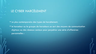 LE CYBER HARCÈLEMENT
• Le plus contemporains des types de harcèlement.
• le harceleur ou le groupe de harceleurs se sert des moyens de communication
digitaux ou des réseaux sociaux pour perpétrer une série d'offensives
personnelles :
 