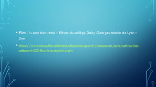 • Film : Ils sont bien réels – Elèves du collège Daisy Georges Martin de Lyon –
2mn
• https://www.nonauharcelement.education.gouv.fr/ressources/prix-non-au-har
celement-2018-prix-special-cyber/
 