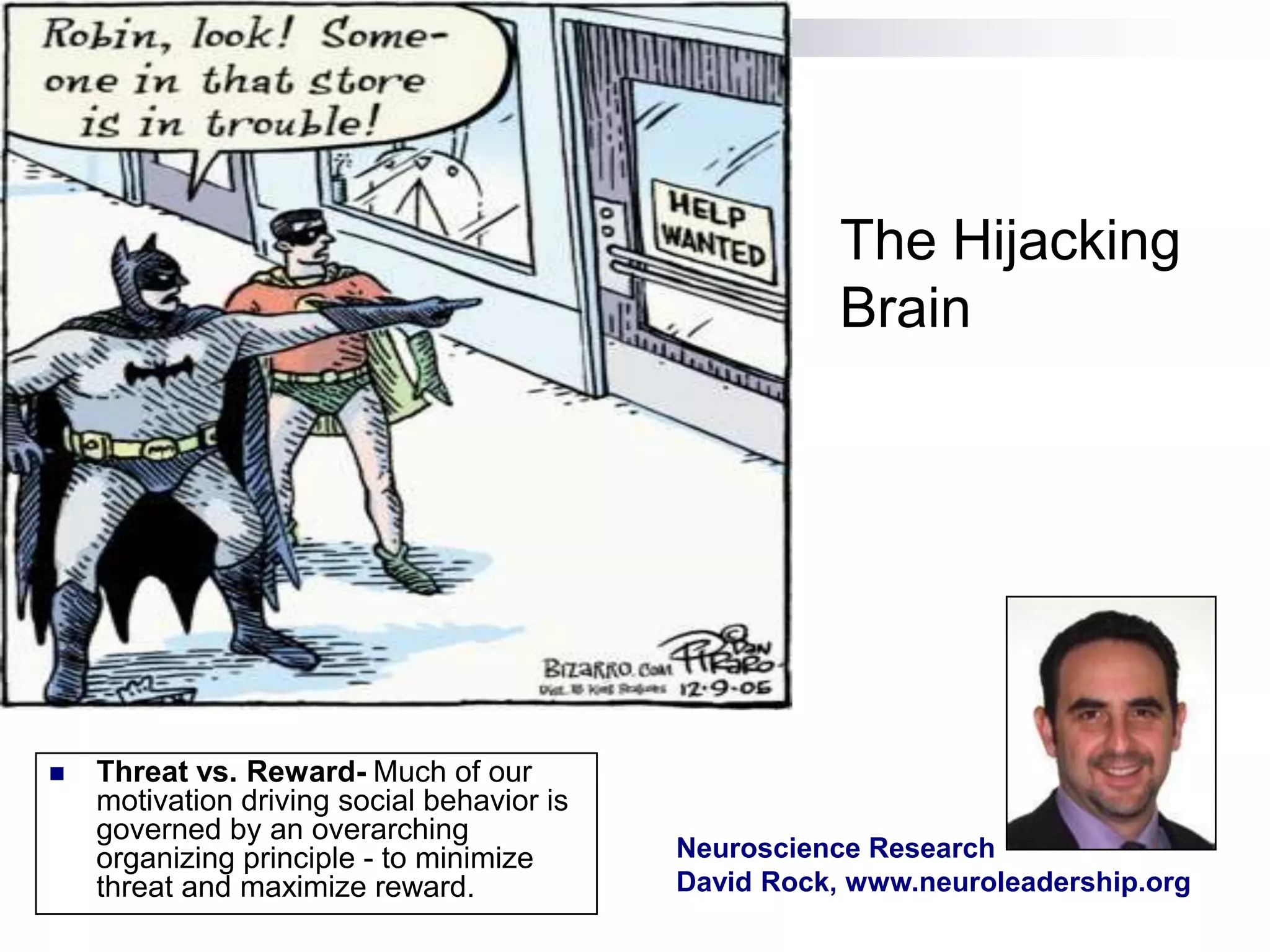 The Hijacking
                                                       Brain




   Threat vs. Reward- Much of our
    motivation driving social behavior is
    governed by an overarching
    organizing principle - to minimize      Neuroscience Research
    threat and maximize reward.             David Rock, www.neuroleadership.org
 