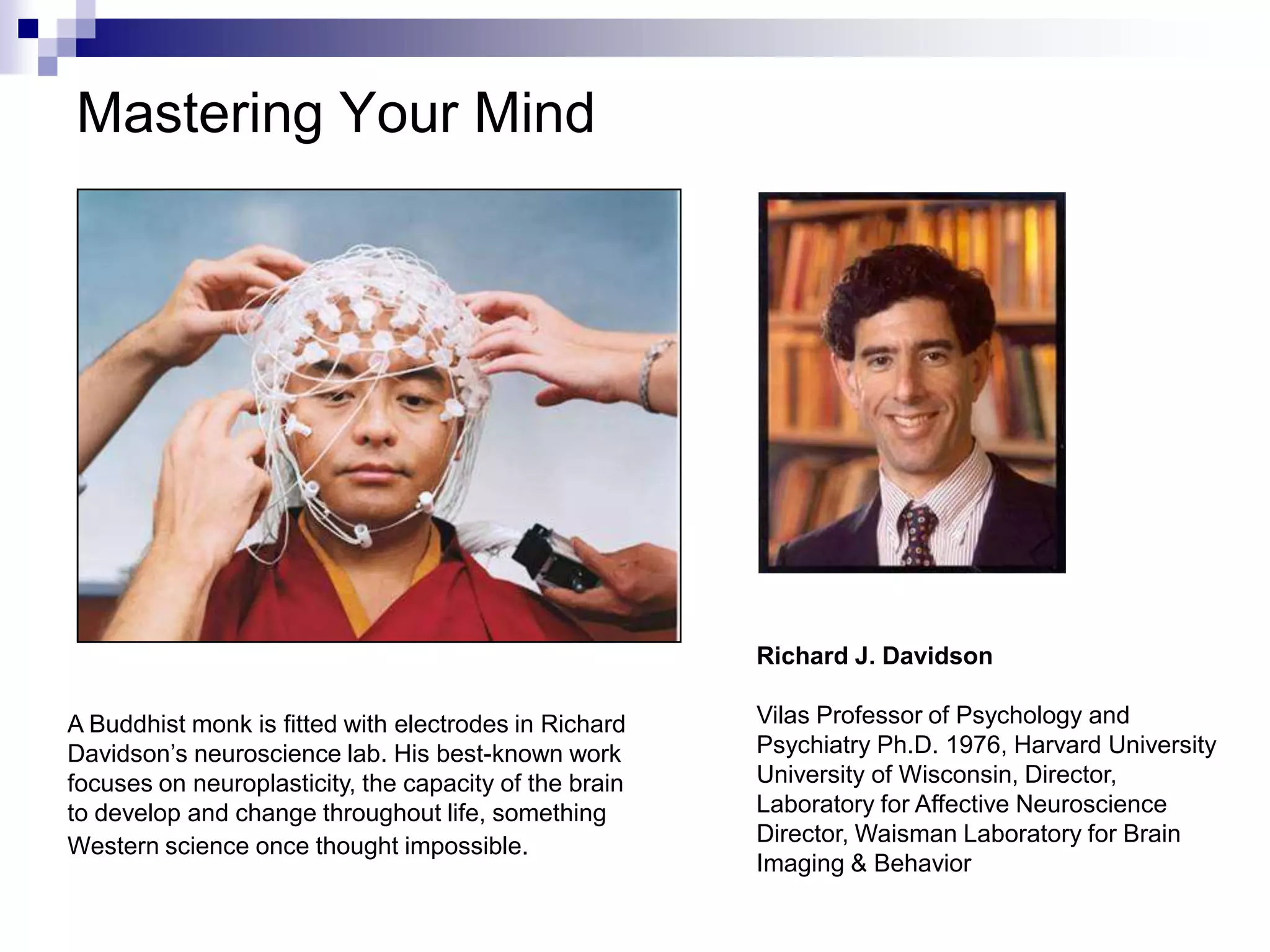 Mastering Your Mind




                                                        Richard J. Davidson

A Buddhist monk is fitted with electrodes in Richard    Vilas Professor of Psychology and
Davidson’s neuroscience lab. His best-known work        Psychiatry Ph.D. 1976, Harvard University
focuses on neuroplasticity, the capacity of the brain   University of Wisconsin, Director,
to develop and change throughout life, something        Laboratory for Affective Neuroscience
Western science once thought impossible.                Director, Waisman Laboratory for Brain
                                                        Imaging & Behavior
 