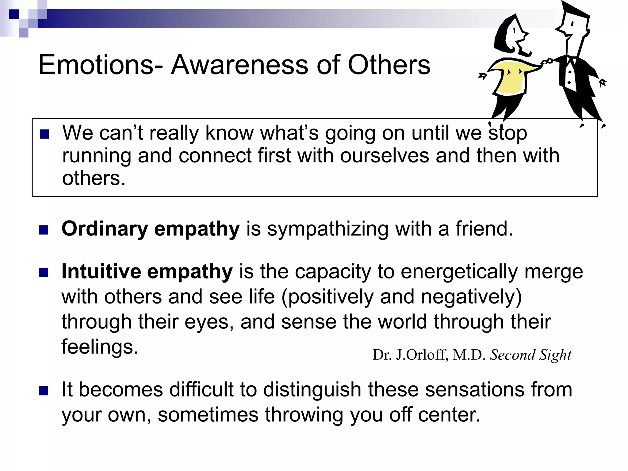 Emotions- Awareness of Others

   We can’t really know what’s going on until we stop
    running and connect first with ourselves and then with
    others.

   Ordinary empathy is sympathizing with a friend.

   Intuitive empathy is the capacity to energetically merge
    with others and see life (positively and negatively)
    through their eyes, and sense the world through their
    feelings.                           Dr. J.Orloff, M.D. Second Sight

   It becomes difficult to distinguish these sensations from
    your own, sometimes throwing you off center.
 