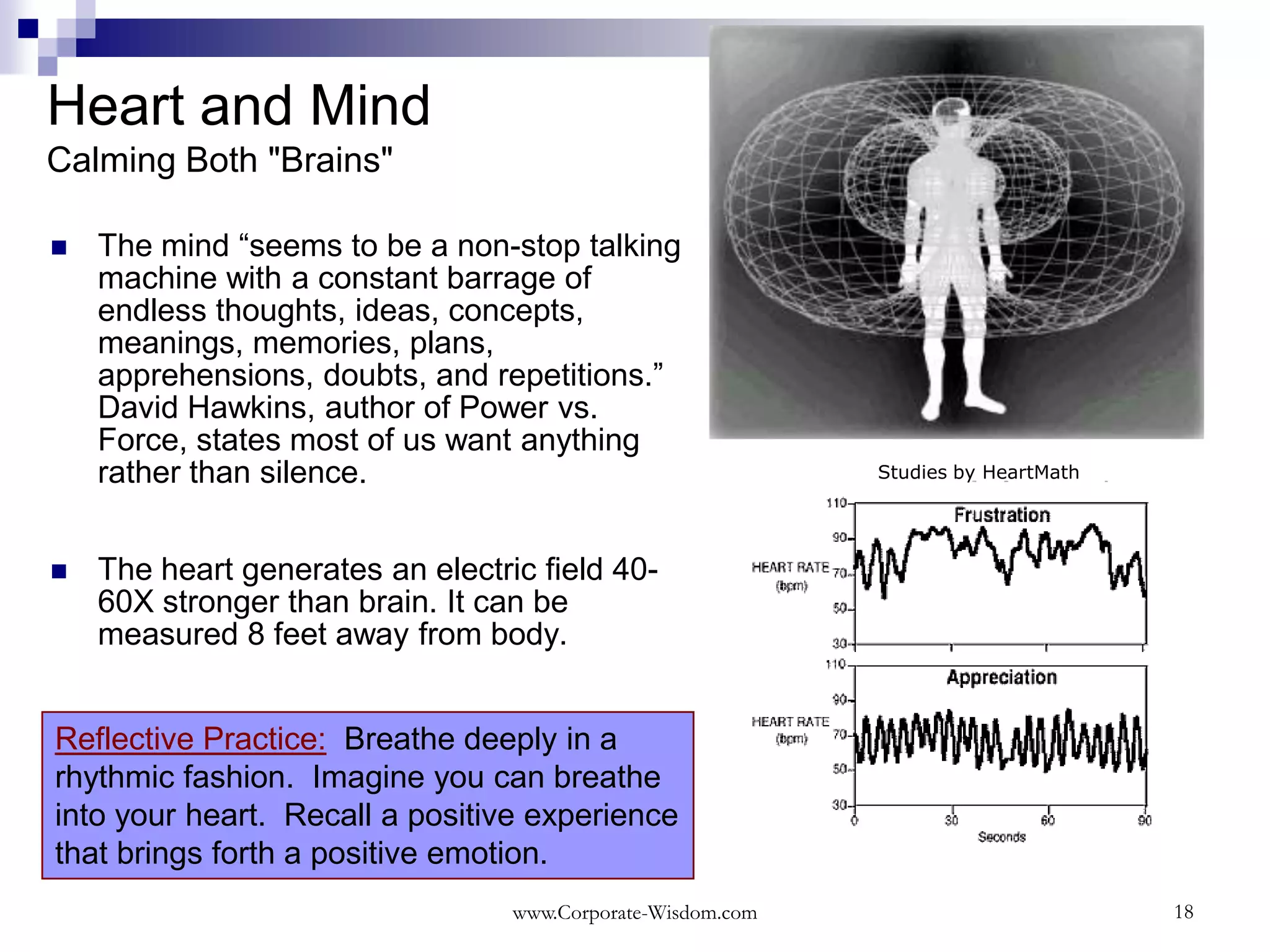 Heart and Mind
Calming Both "Brains"

   The mind “seems to be a non-stop talking
    machine with a constant barrage of
    endless thoughts, ideas, concepts,
    meanings, memories, plans,
    apprehensions, doubts, and repetitions.”
    David Hawkins, author of Power vs.
    Force, states most of us want anything
    rather than silence.                                     Studies by HeartMath




   The heart generates an electric field 40-
    60X stronger than brain. It can be
    measured 8 feet away from body.


Reflective Practice: Breathe deeply in a
rhythmic fashion. Imagine you can breathe
into your heart. Recall a positive experience
that brings forth a positive emotion.
                                  www.Corporate-Wisdom.com                          18
 