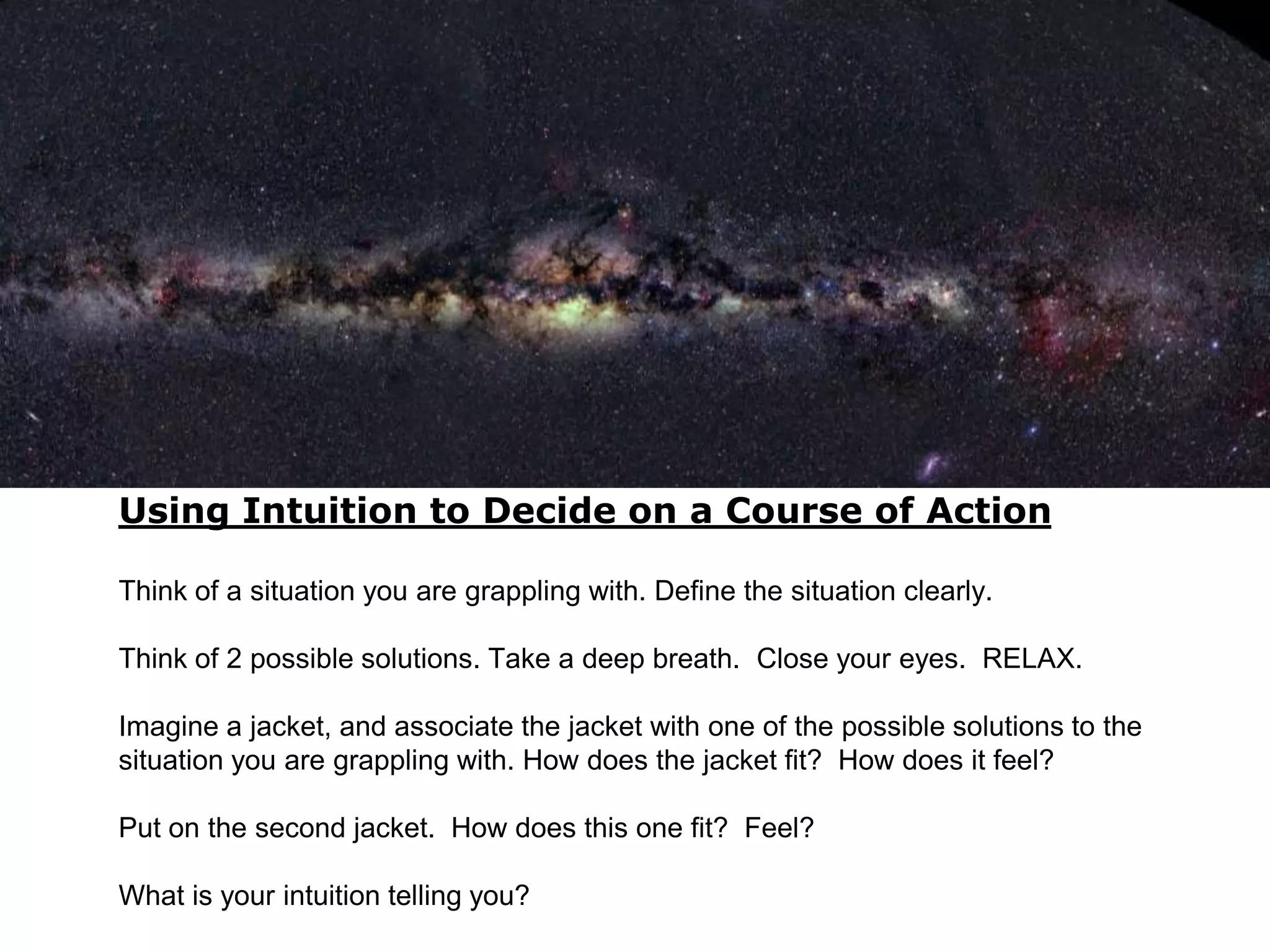 Using Intuition to Decide on a Course of Action

Think of a situation you are grappling with. Define the situation clearly.

Think of 2 possible solutions. Take a deep breath. Close your eyes. RELAX.

Imagine a jacket, and associate the jacket with one of the possible solutions to the
situation you are grappling with. How does the jacket fit? How does it feel?

Put on the second jacket. How does this one fit? Feel?

What is your intuition telling you?
 