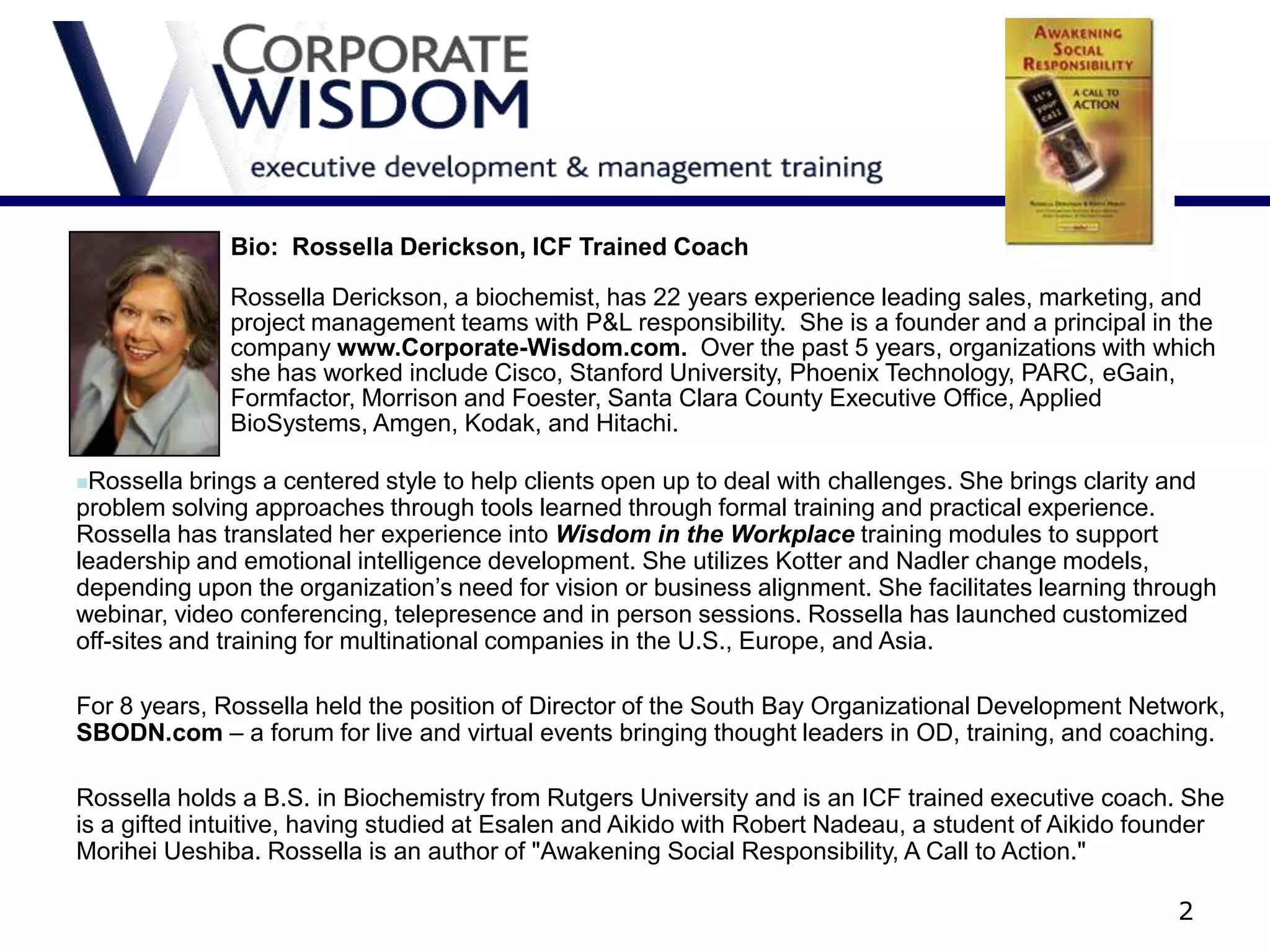 Bio: Rossella Derickson, ICF Trained Coach

              Rossella Derickson, a biochemist, has 22 years experience leading sales, marketing, and
              project management teams with P&L responsibility. She is a founder and a principal in the
              company www.Corporate-Wisdom.com. Over the past 5 years, organizations with which
              she has worked include Cisco, Stanford University, Phoenix Technology, PARC, eGain,
              Formfactor, Morrison and Foester, Santa Clara County Executive Office, Applied
              BioSystems, Amgen, Kodak, and Hitachi.

Rossella   brings a centered style to help clients open up to deal with challenges. She brings clarity and
problem solving approaches through tools learned through formal training and practical experience.
Rossella has translated her experience into Wisdom in the Workplace training modules to support
leadership and emotional intelligence development. She utilizes Kotter and Nadler change models,
depending upon the organization’s need for vision or business alignment. She facilitates learning through
webinar, video conferencing, telepresence and in person sessions. Rossella has launched customized
off-sites and training for multinational companies in the U.S., Europe, and Asia.

For 8 years, Rossella held the position of Director of the South Bay Organizational Development Network,
SBODN.com – a forum for live and virtual events bringing thought leaders in OD, training, and coaching.

Rossella holds a B.S. in Biochemistry from Rutgers University and is an ICF trained executive coach. She
is a gifted intuitive, having studied at Esalen and Aikido with Robert Nadeau, a student of Aikido founder
Morihei Ueshiba. Rossella is an author of "Awakening Social Responsibility, A Call to Action."

                                                                                                       2
 