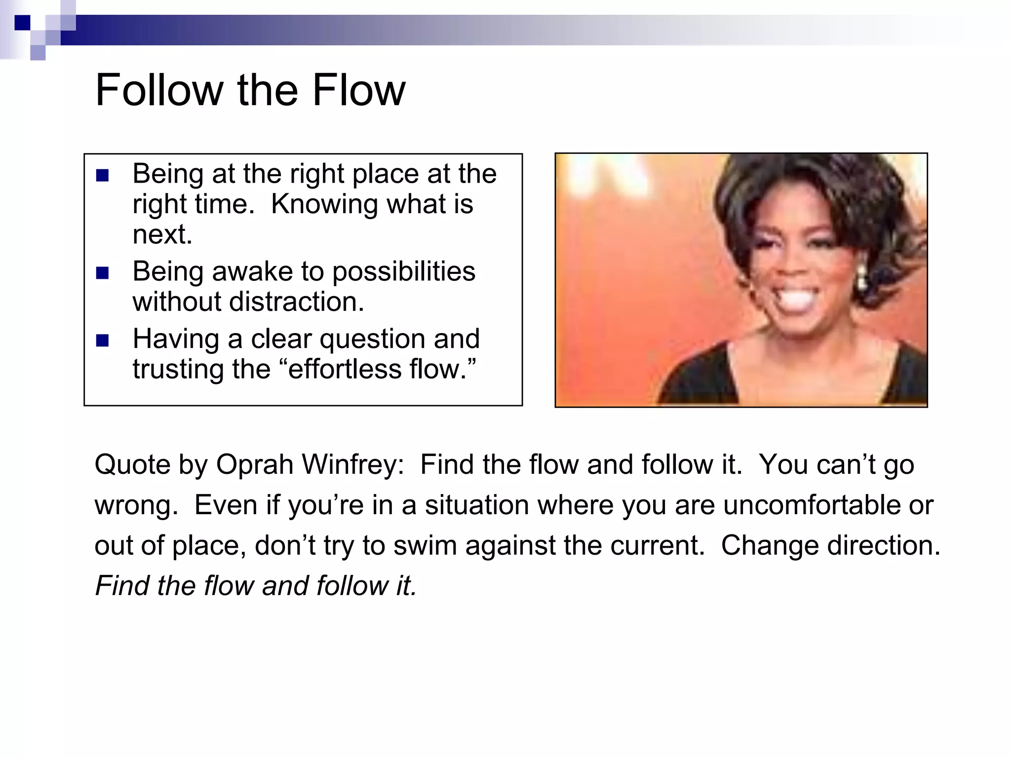Follow the Flow
   Being at the right place at the
    right time. Knowing what is
    next.
   Being awake to possibilities
    without distraction.
   Having a clear question and
    trusting the “effortless flow.”


Quote by Oprah Winfrey: Find the flow and follow it. You can’t go
wrong. Even if you’re in a situation where you are uncomfortable or
out of place, don’t try to swim against the current. Change direction.
Find the flow and follow it.
 