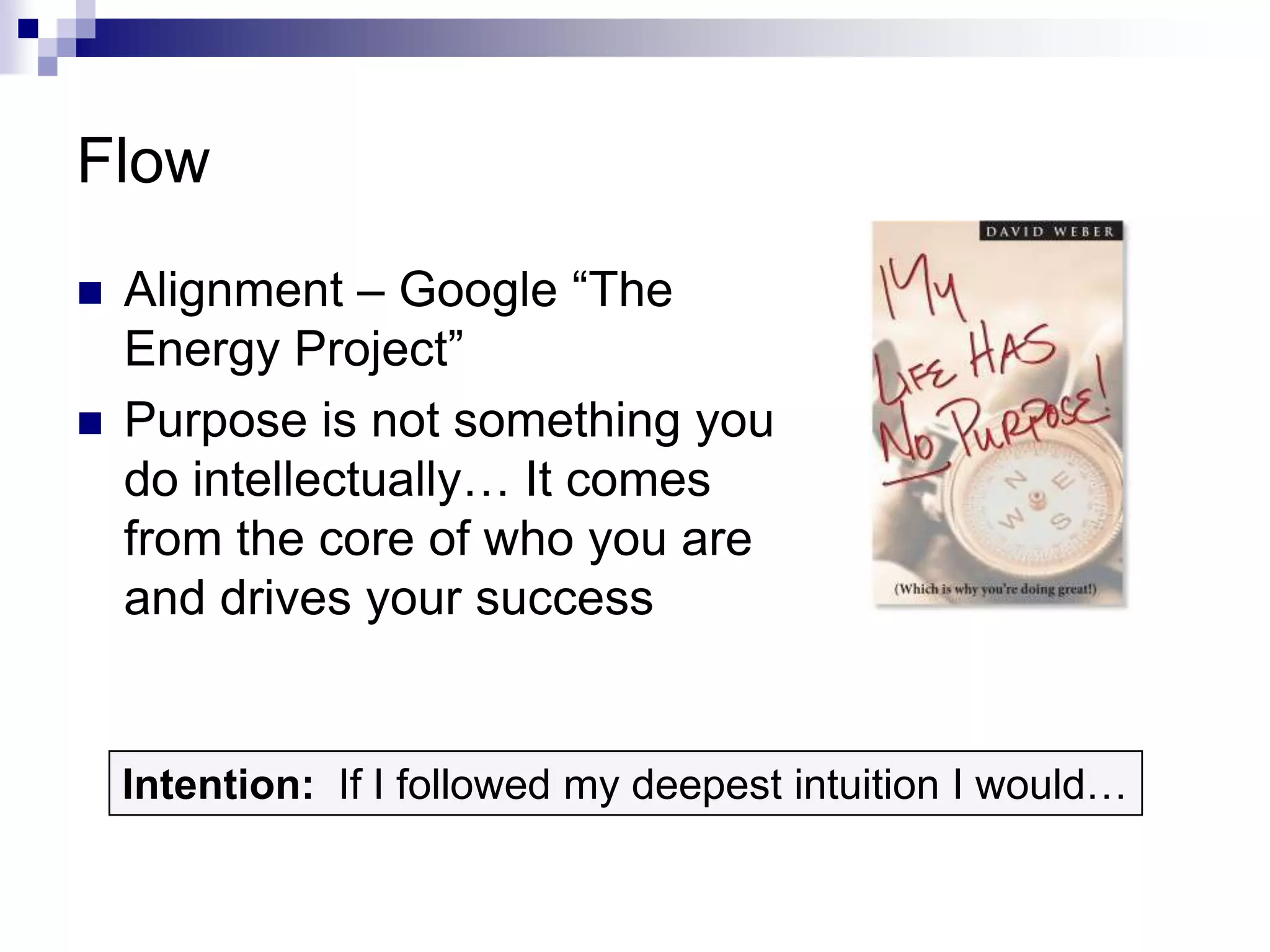 Flow
   Alignment – Google “The
    Energy Project”
   Purpose is not something you
    do intellectually… It comes
    from the core of who you are
    and drives your success


    Intention: If I followed my deepest intuition I would…
 
