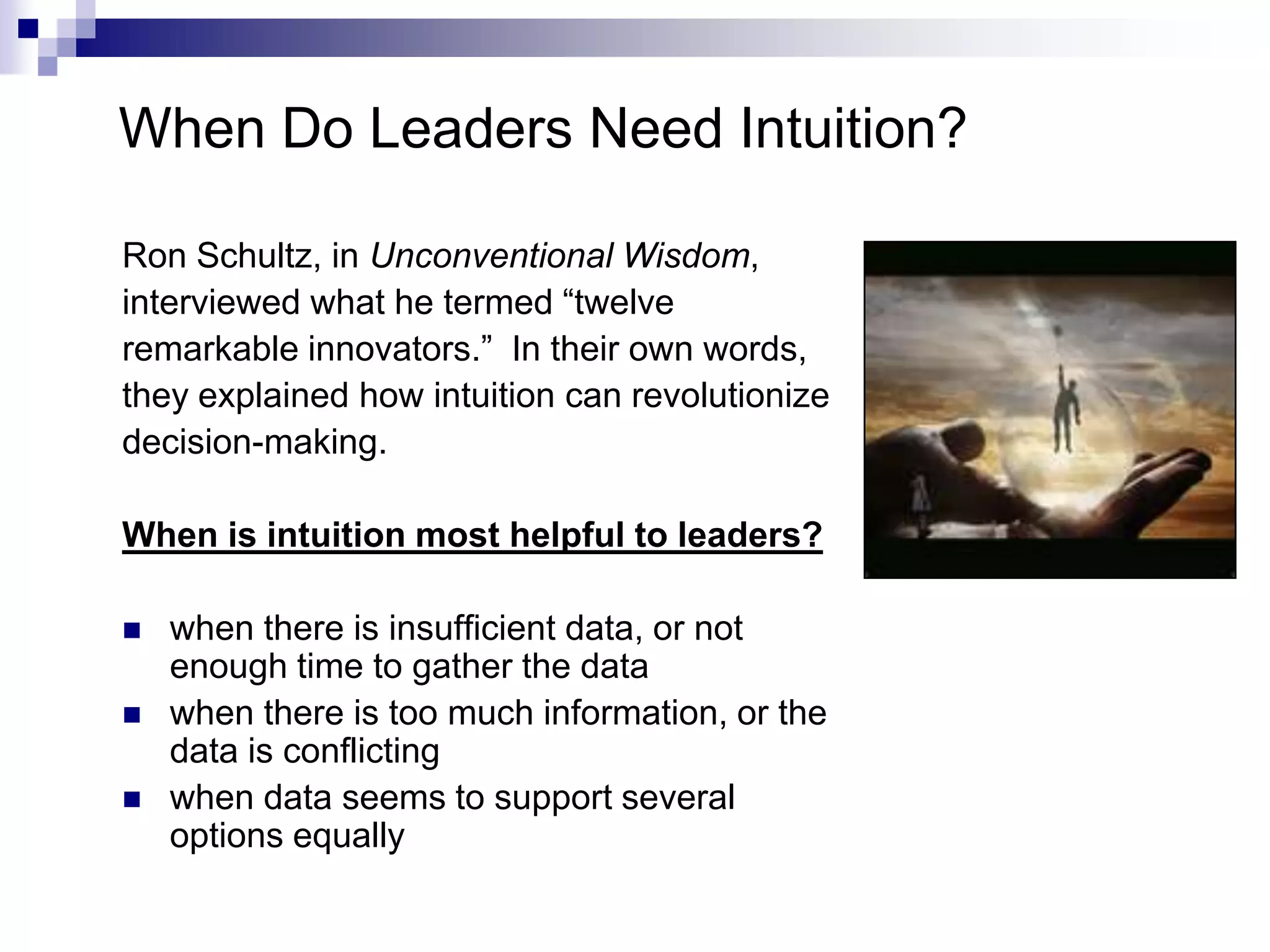 When Do Leaders Need Intuition?

Ron Schultz, in Unconventional Wisdom,
interviewed what he termed “twelve
remarkable innovators.” In their own words,
they explained how intuition can revolutionize
decision-making.

When is intuition most helpful to leaders?

   when there is insufficient data, or not
    enough time to gather the data
   when there is too much information, or the
    data is conflicting
   when data seems to support several
    options equally
 
