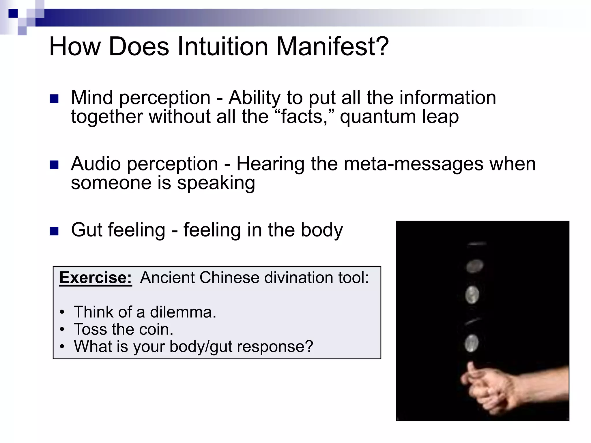 How Does Intuition Manifest?
   Mind perception - Ability to put all the information
    together without all the “facts,” quantum leap

   Audio perception - Hearing the meta-messages when
    someone is speaking

   Gut feeling - feeling in the body

Exercise: Ancient Chinese divination tool:

• Think of a dilemma.
• Toss the coin.
• What is your body/gut response?
 