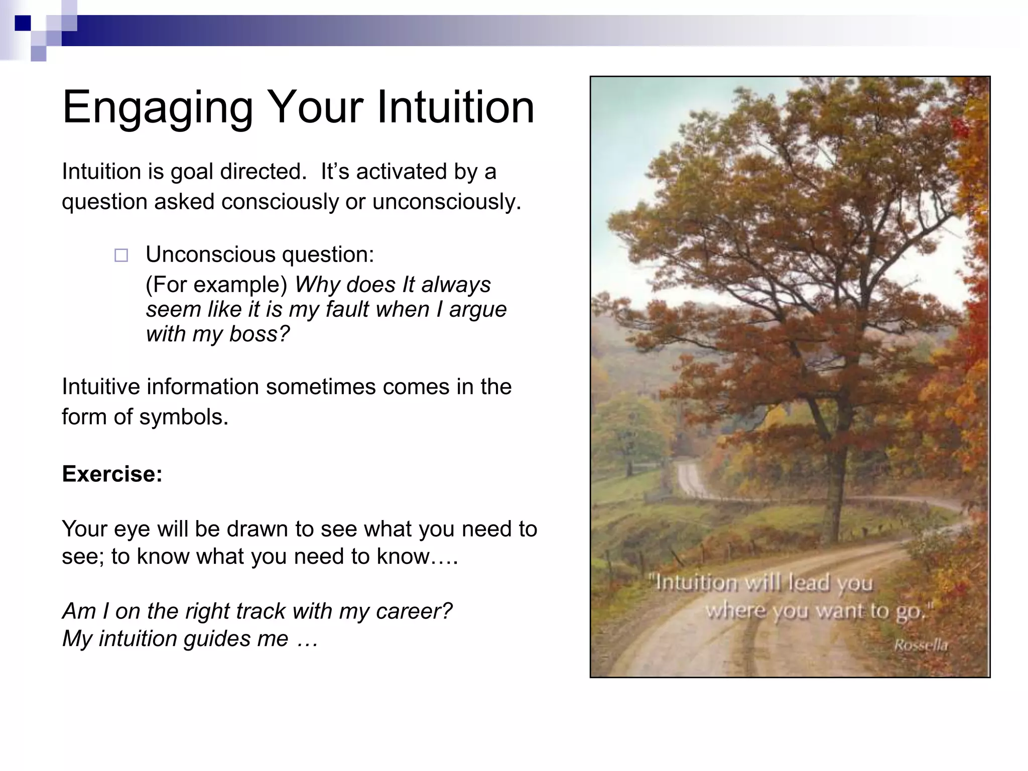 Engaging Your Intuition
Intuition is goal directed. It’s activated by a
question asked consciously or unconsciously.

        Unconscious question:
         (For example) Why does It always
         seem like it is my fault when I argue
         with my boss?

Intuitive information sometimes comes in the
form of symbols.

Exercise:

Your eye will be drawn to see what you need to
see; to know what you need to know….

Am I on the right track with my career?
My intuition guides me …
 