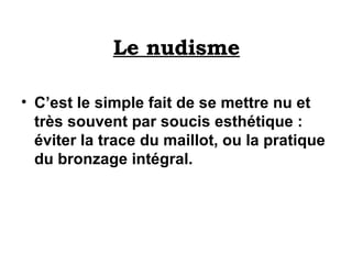 Le nudisme C’est le simple fait de se mettre nu et très souvent par soucis esthétique : éviter la trace du maillot, ou la pratique du bronzage intégral.   