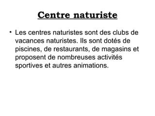 Centre naturiste Les centres naturistes sont des clubs de vacances naturistes. Ils sont dotés de piscines, de restaurants, de magasins et proposent de nombreuses activités sportives et autres animations. 