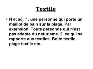 Textile   N et adj. 1.  une personne qui porte un maillot de bain sur la plage. Par extension. Toute personne qui n’est pas adepte du naturisme. 2. ce qui se rapporte aux textiles. Boite textile, plage textile etc.   
