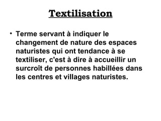 Textilisation Terme servant à indiquer le changement de nature des espaces naturistes qui ont tendance à se textiliser, c'est à dire à accueillir un surcroît de personnes habillées dans les centres et villages naturistes. 