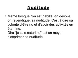 Nuditude   Même lorsque l'on est habillé, on dévoile, on revendique, sa nuditude, c'est à dire sa volonté d'être nu et d'avoir des activités en étant nu.  Dire "je suis naturiste" est un moyen d'exprimer sa nuditude.  