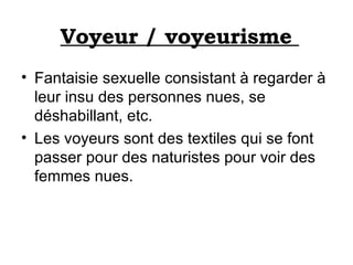 Voyeur / voyeurisme  Fantaisie sexuelle consistant à regarder à leur insu des personnes nues, se déshabillant, etc. Les voyeurs sont des textiles qui se font passer pour des naturistes pour voir des femmes nues. 