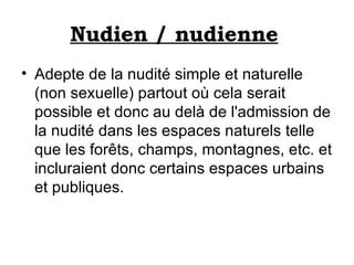 Nudien / nudienne   Adepte de la nudité simple et naturelle (non sexuelle) partout où cela serait possible et donc au delà de l'admission de la nudité dans les espaces naturels telle que les forêts, champs, montagnes, etc. et incluraient donc certains espaces urbains et publiques. 