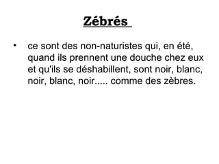 Zébrés    ce sont des non-naturistes qui, en été,  quand ils prennent une douche chez eux et qu'ils se déshabillent, sont noir, blanc, noir, blanc, noir..... comme des zèbres. 