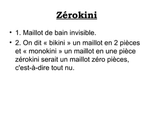 Zérokini   1. Maillot de bain invisible.  2. On dit « bikini » un maillot en 2 pièces et « monokini » un maillot en une pièce zérokini serait un maillot zéro pièces, c'est-à-dire tout nu.  
