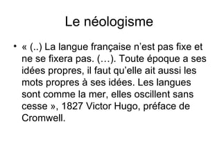 Le néologisme  « (..) La langue française n’est pas fixe et ne se fixera pas. (…). Toute époque a ses idées propres, il faut qu’elle ait aussi les mots propres à ses idées. Les langues sont comme la mer, elles oscillent sans cesse », 1827 Victor Hugo, préface de Cromwell. 