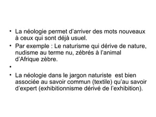 La néologie permet d’arriver des mots nouveaux à ceux qui sont déjà usuel. Par exemple : Le naturisme qui dérive de nature, nudisme au terme nu, zébrés à l’animal d’Afrique zèbre. La néologie dans le jargon naturiste  est bien associée au savoir commun (textile) qu’au savoir d’expert (exhibitionnisme dérivé de l’exhibition). 