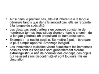 Ainsi dans le premier cas, elle est inhérente à la langue générale tandis que dans le second cas, elle se rapporte à la langue de spécialité. Les deux cas sont d’ailleurs en osmose constante de nombreux termes linguistique d’empruntant le chemin  de la langue générale en produisant de nombreux sens. Exemple :  la nudité sociale, Se mettre à poil,  être dans le plus simple appareil, Bronzage intégral. Les innovations lexicales visent à satisfaire les immenses besoins dont les origines sont généralement d’ordre extralinguistique afin de nommer des concept, des objets qui naissent sans discontinuité et sont toujours mis en circulation  