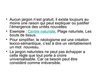 Aucun jargon n’est gratuit, il existe toujours au moins une raison qui peut expliquer ou justifier l’émergence des unités nouvelles Exemple :  Centre naturiste , Plage naturiste, Les bouts de tissus. Pour simplifier, le néologisme est une création lexico-sémantique, c’est à dire un véritablement un mot  nouveau. Le jargon naturistes ne peut pas échapper a cette règle que tout porte à croire universalisable. Car ce besoin peut être considéré comme irréversible. 