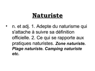 Naturiste n. et adj. 1. Adepte du naturisme qui s'attache à suivre sa définition officielle. 2. Ce qui se rapporte aux pratiques naturistes.  Zone naturiste. Plage naturiste. Camping naturiste etc. 